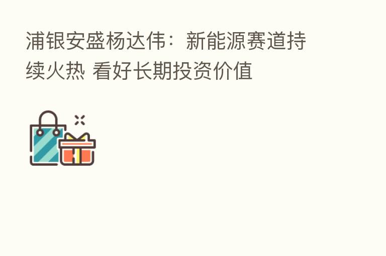 浦银安盛杨达伟:新能源赛道持续火热 看好长期投资价值