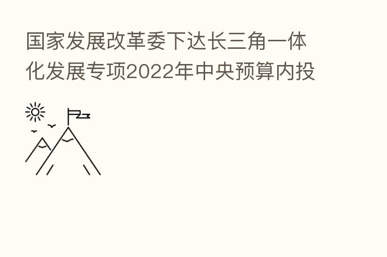 国家发展改革委下达长三角一体化发展专项2022年中央预算内投资计划
