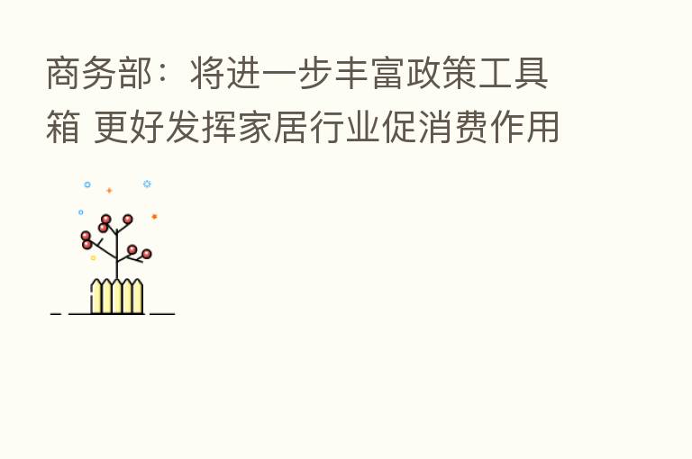商务部:将进一步丰富政策工具箱 更好发挥家居行业促消费作用