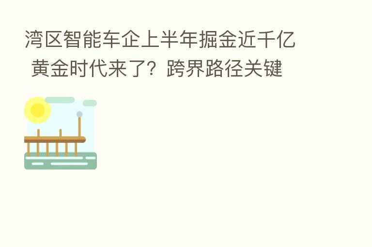 湾区智能车企上半年掘金近千亿 黄金时代来了？跨界路径关键
