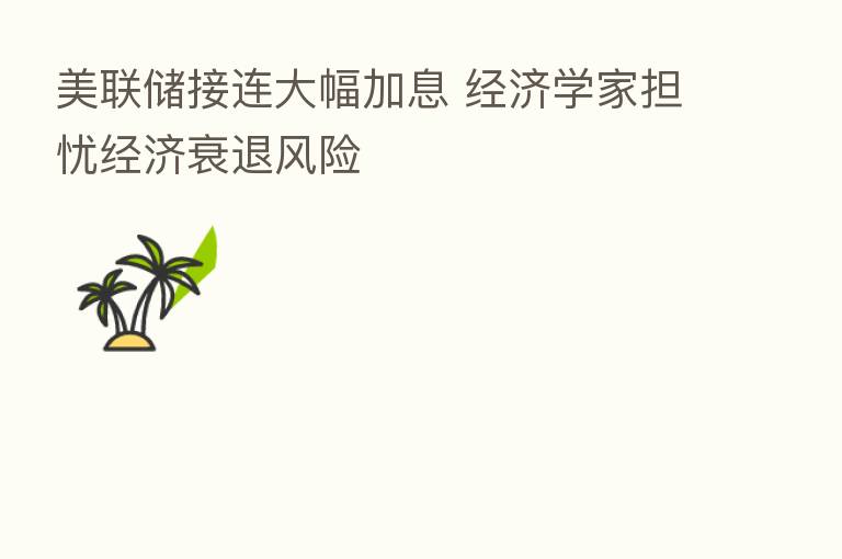 美联储接连大幅加息 经济学家担忧经济衰退风险