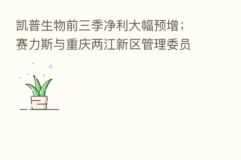 凯普生物前三季净利大幅预增;赛力斯与重庆两江新区管理委员会订立战略协议