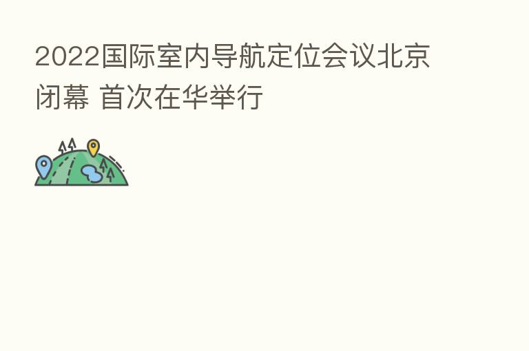 2022国际室内导航定位会议北京闭幕 首次在华举行