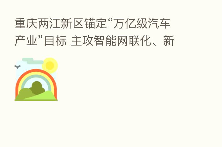 重庆两江新区锚定“万亿级汽车产业”目标 主攻智能网联化、新能源化汽车市场