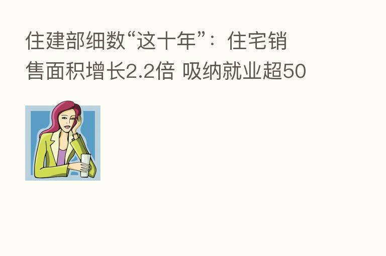 住建部细数“这十年”:住宅销售面积增长2.2倍 吸纳就业超5000万人