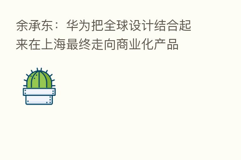 余承东:华为把全球设计结合起来在上海 终走向商业化产品