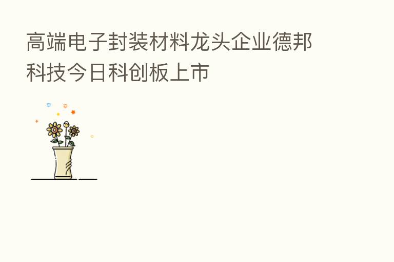 高端电子封装材料龙头企业德邦科技今日科创板上市