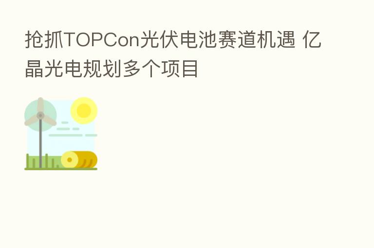 抢抓TOPCon光伏电池赛道机遇 亿晶光电规划多个项目