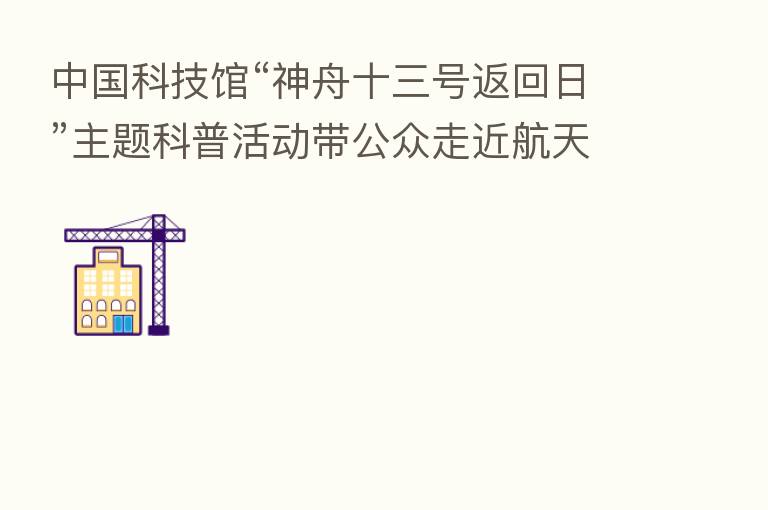 中国科技馆“神舟十三号返回日”主题科普活动带公众走近航天