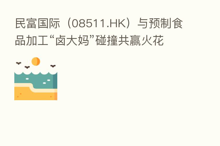 民富国际（08511.HK）与预制食品加工“卤大妈”碰撞共赢火花