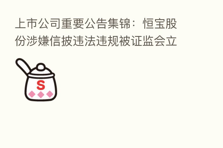 上市公司重要公告集锦:恒宝股份涉嫌信披违法违规被证监会立案调查