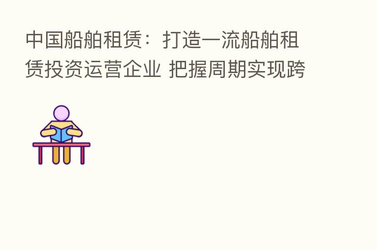 中国船舶租赁：打造一流船舶租赁投资运营企业 把握周期实现跨越发展