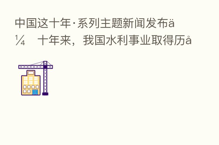 中国这十年·系列主题新闻发布会十年来,我国水利事业取得历史性成就、发生历史性变革