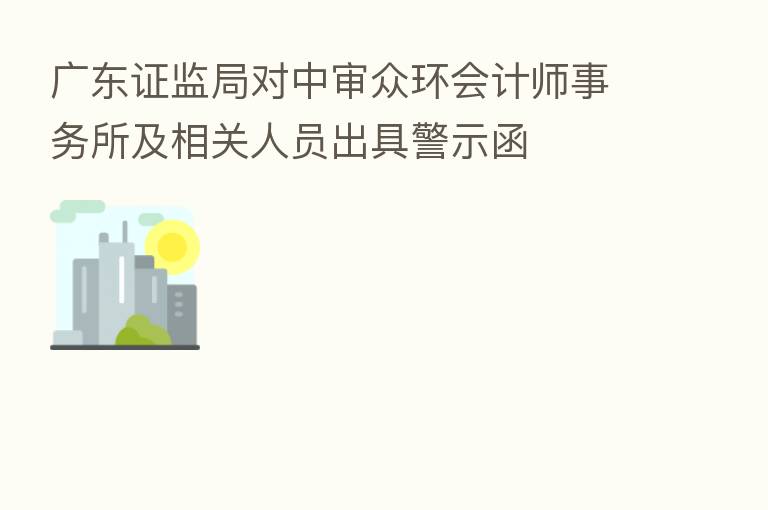 广东证监局对中审众环会计师事务所及相关人员出具警示函
