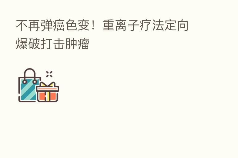 不再弹癌色变！重离子疗法定向爆破打击肿瘤