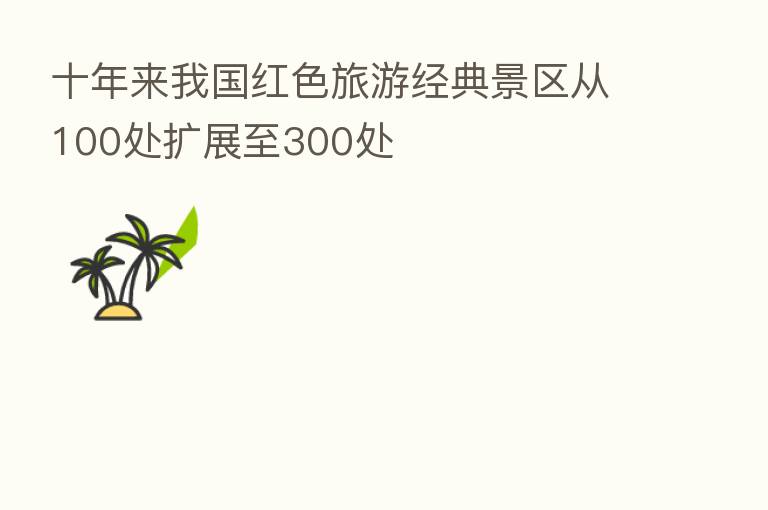 十年来我国红色旅游经典景区从100处扩展至300处