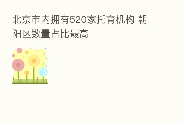 北京市内拥有520家托育机构 朝阳区数量占比 高