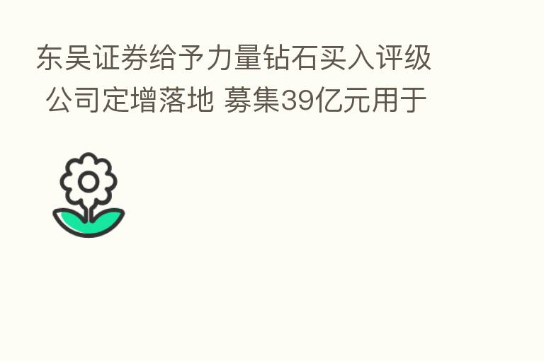 东吴证券给予力量钻石买入评级 公司定增落地 募集39亿元用于工业金刚石和培育钻石产能扩张