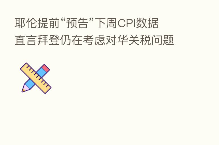 耶伦提前“预告”下周CPI数据 直言拜登仍在考虑对华关税问题
