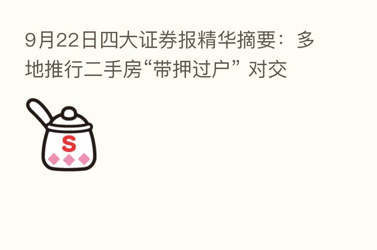 9月22日四大证券报精华摘要:多地推行二手房“带押过户” 对交易量和房价影响尚待观察