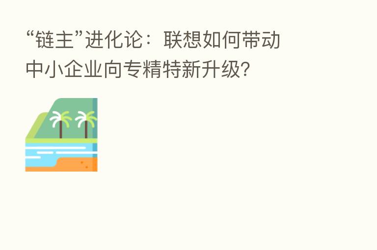 “链主”进化论:联想如何带动中小企业向专精特新升级?