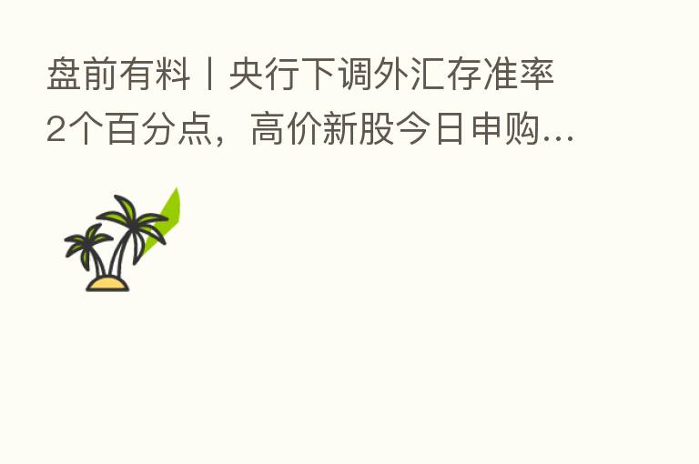 盘前有料丨央行下调外汇存准率2个百分点,高价新股今日申购…重要消息还有这些