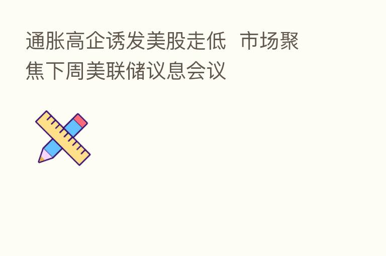 通胀高企诱发美股走低 市场聚焦下周美联储议息会议