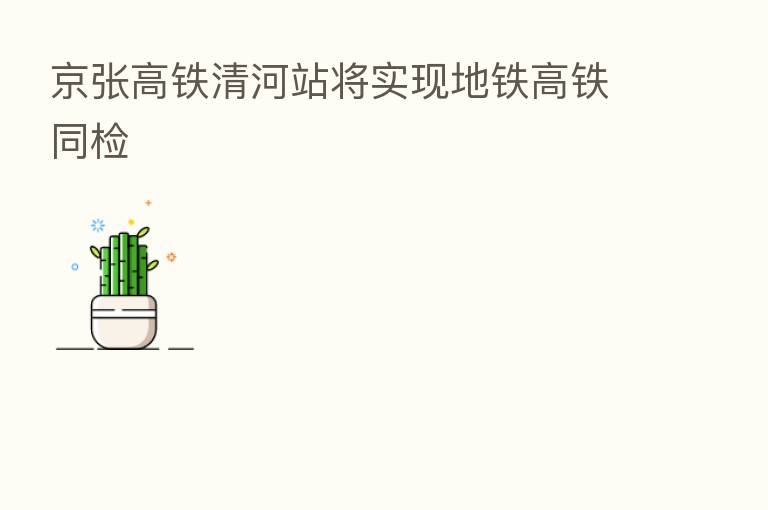 京张高铁清河站将实现地铁高铁同检