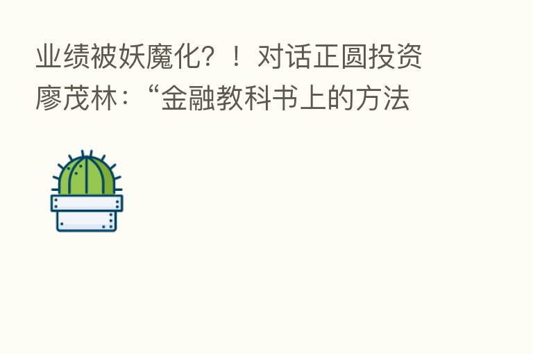 业绩被妖魔化?!对话正圆投资廖茂林:“金融教科书上的方法不实用,后市看好这些行业”