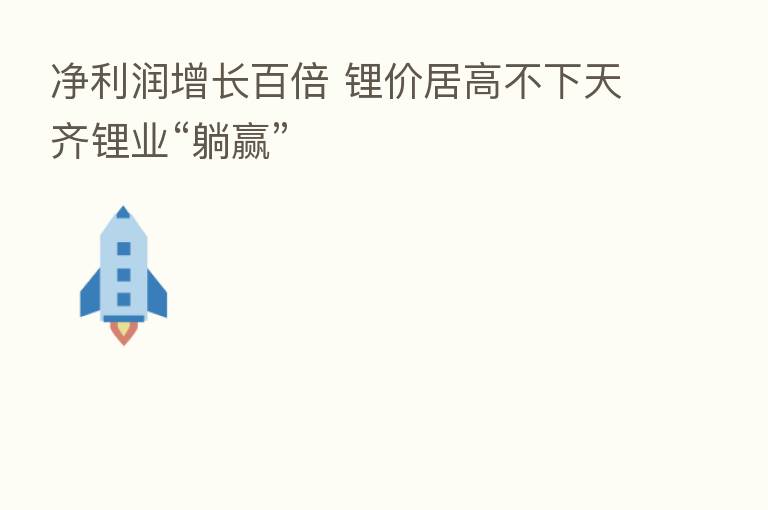 净利润增长百倍 锂价居高不下天齐锂业“躺赢”