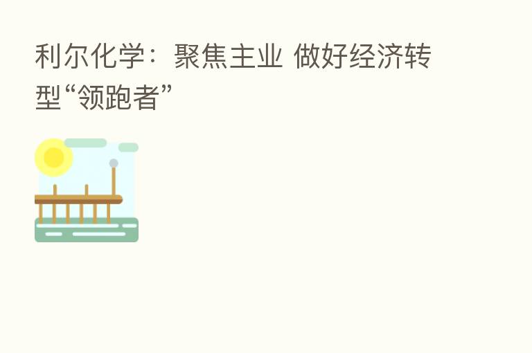 利尔化学:聚焦主业 做好经济转型“领跑者”