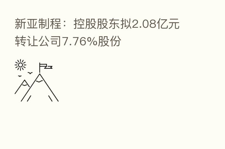 新亚制程：控股股东拟2.08亿元转让公司7.76%股份