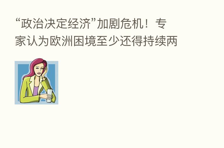 “政治决定经济”加剧危机!专家认为欧洲困境至少还得持续两年……