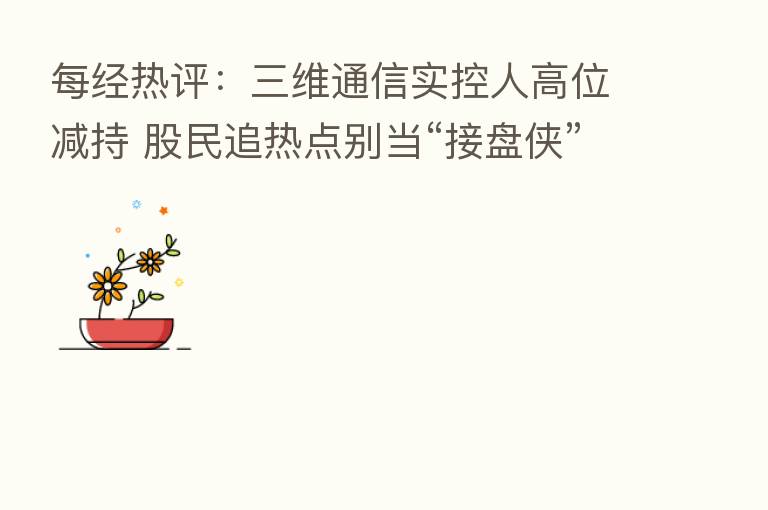 每经热评:三维通信实控人高位减持 股民追热点别当“接盘侠”