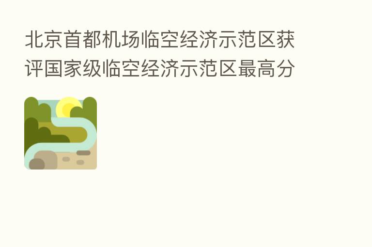 北京首都机场临空经济示范区获评国家级临空经济示范区 高分