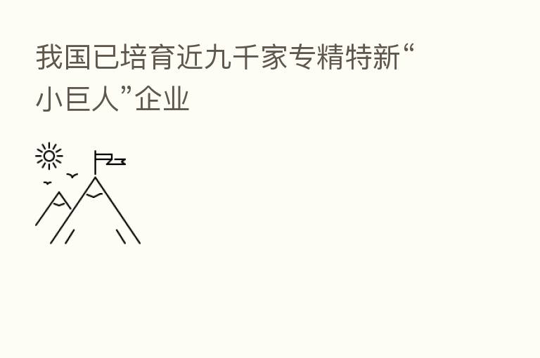 我国已培育近九千家专精特新“小巨人”企业