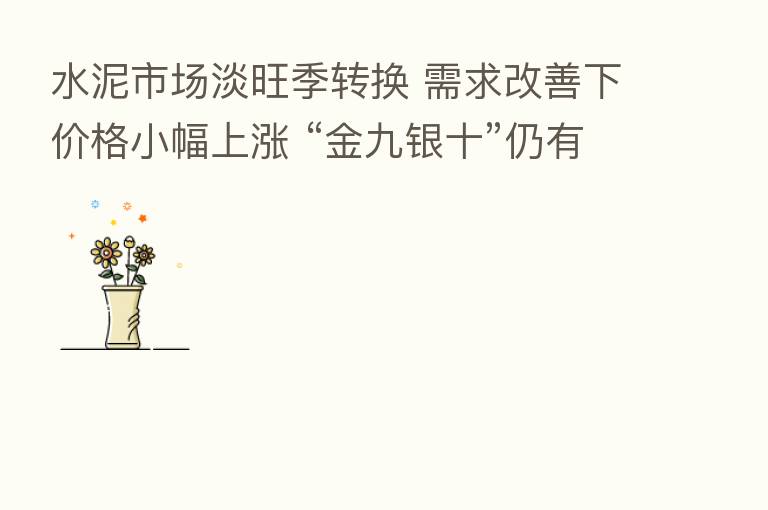 水泥市场淡旺季转换 需求改善下价格小幅上涨 “金九银十”仍有待考验