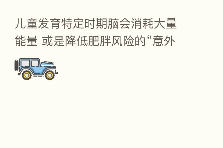 儿童发育特定时期脑会消耗大量能量 或是降低肥胖风险的“意外好处”