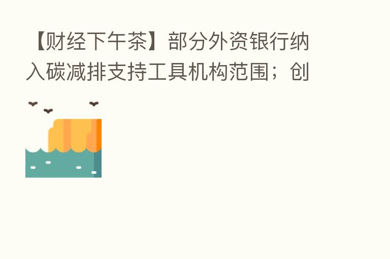 【财经下午茶】部分外资银行纳入碳减排支持工具机构范围;创业板指跌1%