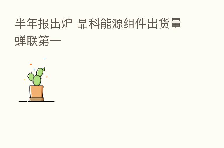 半年报出炉 晶科能源组件出货量蝉联 一