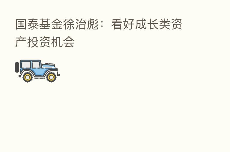 国泰基金徐治彪:看好成长类资产投资机会