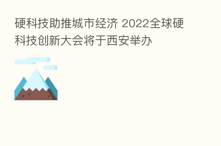 硬科技助推城市经济 2022全球硬科技创新大会将于西安举办
