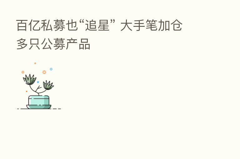百亿私募也“追星” 大手笔加仓多只公募产品