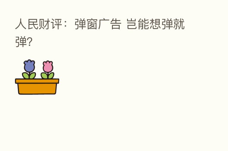 人民财评：弹窗广告 岂能想弹就弹？