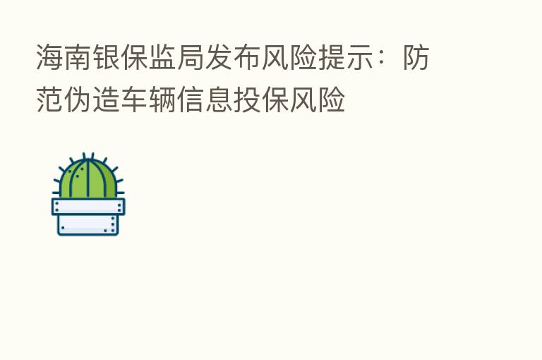 海南银保监局发布风险提示:防范伪造车辆信息投保风险