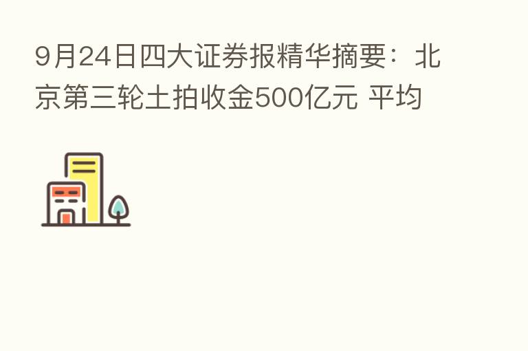 9月24日四大证券报精华摘要:北京 三轮土拍收金500亿元 平均溢价率超6%热度微升