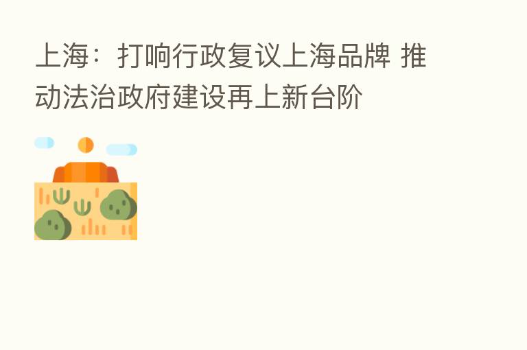 上海：打响行政复议上海品牌 推动法治政府建设再上新台阶