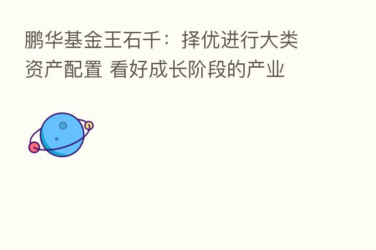 鹏华基金王石千：择优进行大类资产配置 看好成长阶段的产业
