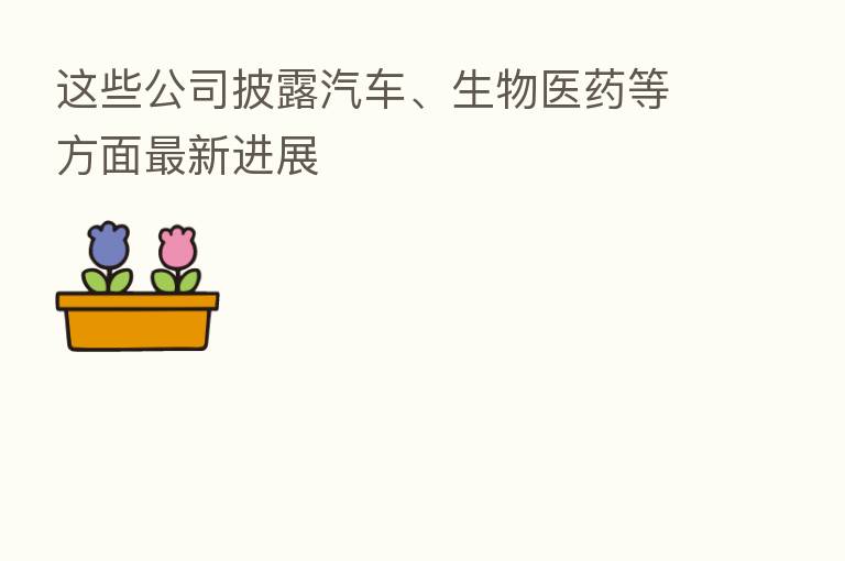 这些公司披露汽车、生物医药等方面新 进展
