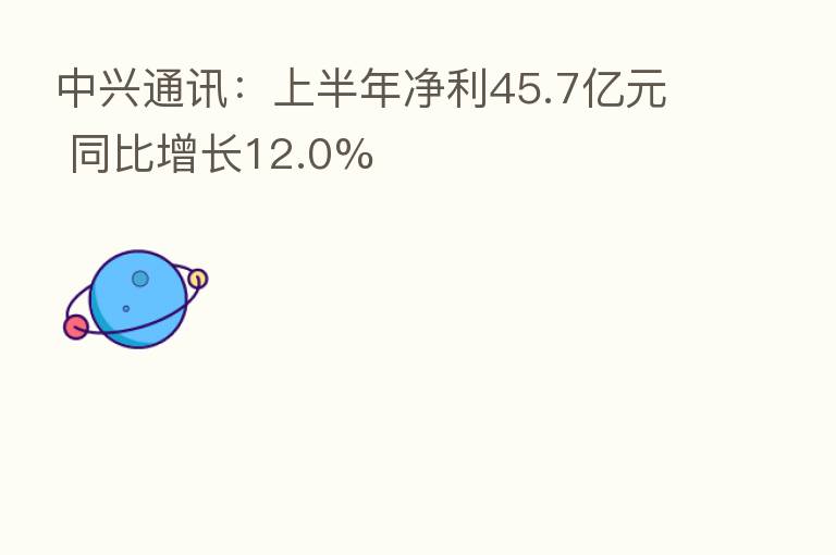 中兴通讯:上半年净利45.7亿元 同比增长12.0%